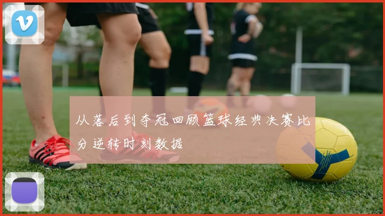 从落后到夺冠回顾篮球经典决赛比分逆转时刻数据
