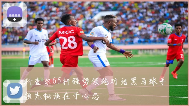 科查尔65杆强势领跑对话黑马球手领先秘诀在于心态