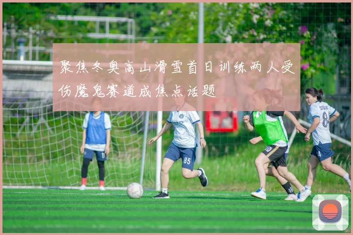 聚焦冬奥高山滑雪首日训练两人受伤魔鬼赛道成焦点话题