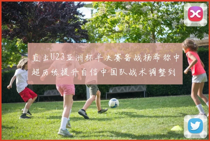 直击U23亚洲杯半决赛备战杨希称中超历练提升自信中国队战术调整到位剑指决赛