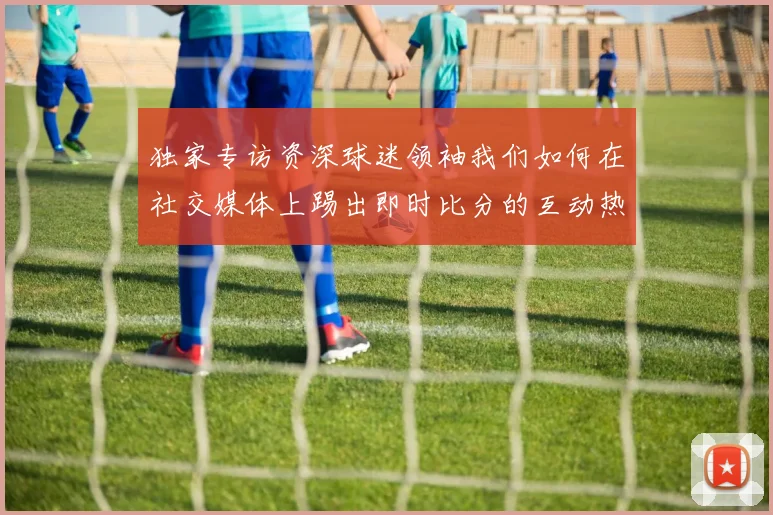 独家专访资深球迷领袖我们如何在社交媒体上踢出即时比分的互动热潮